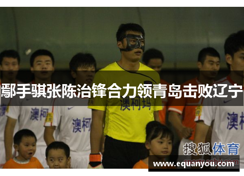 鄢手骐张陈治锋合力领青岛击败辽宁